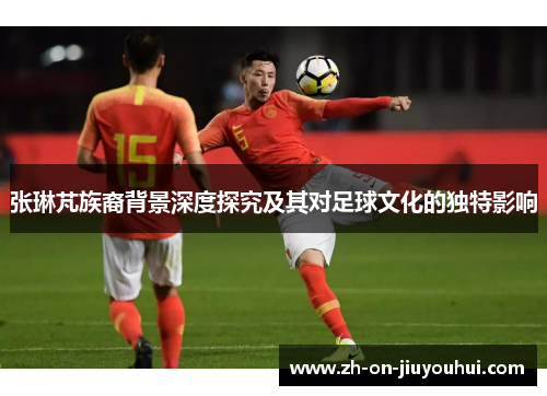 张琳芃族裔背景深度探究及其对足球文化的独特影响