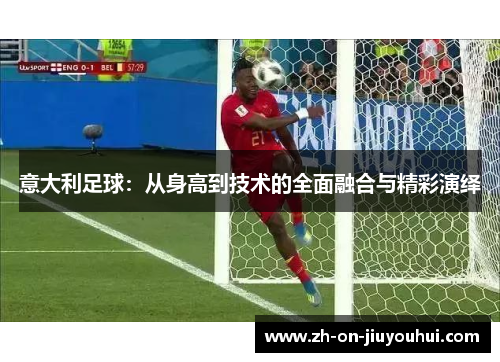意大利足球:从身高到技术的全面融合与精彩演绎 意大利足球:从身高到技术的全面融合与精彩演绎