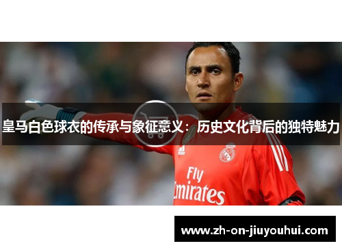 皇马白色球衣的传承与象征意义：历史文化背后的独特魅力