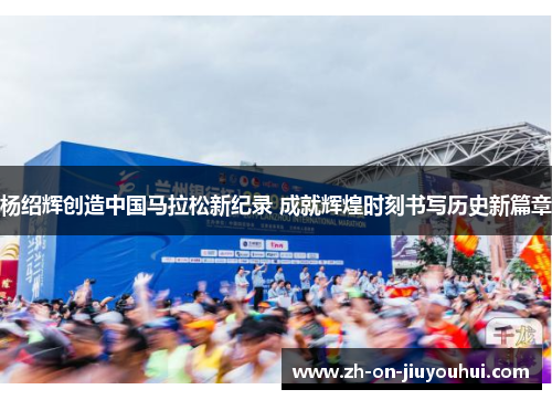 杨绍辉创造中国马拉松新纪录 成就辉煌时刻书写历史新篇章