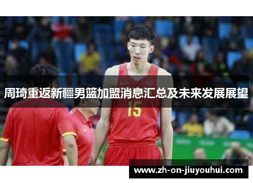 周琦重返新疆男篮加盟消息汇总及未来发展展望 周琦重返新疆男篮加盟消息汇总及未来发展展望