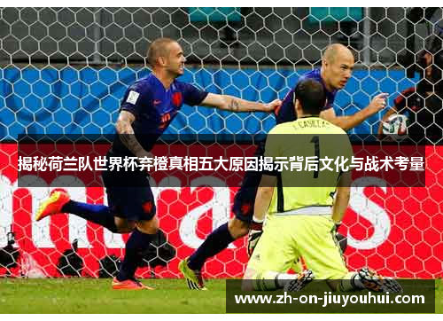 揭秘荷兰队世界杯弃橙真相五大原因揭示背后文化与战术考量