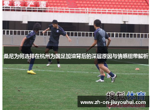 桑尼为何选择在杭州为国足加油背后的深层原因与情感纽带解析