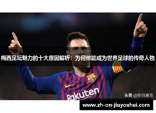 梅西足坛魅力的十大原因解析：为何他能成为世界足球的传奇人物