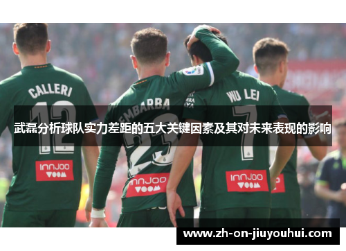 武磊分析球队实力差距的五大关键因素及其对未来表现的影响 武磊分析球队实力差距的五大关键因素及其对未来表现的影响
