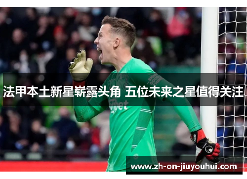 法甲本土新星崭露头角 五位未来之星值得关注