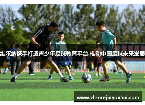 维尔纳携手打造青少年足球教育平台 推动中国足球未来发展 维尔纳携手打造青少年足球教育平台 推动中国足球未来发展