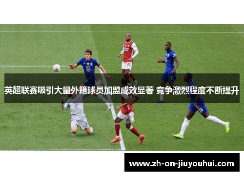 英超联赛吸引大量外籍球员加盟成效显著 竞争激烈程度不断提升 英超联赛吸引大量外籍球员加盟成效显著 竞争激烈程度不断提升