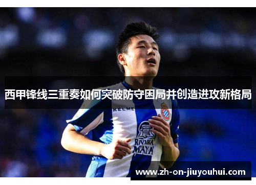 西甲锋线三重奏如何突破防守困局并创造进攻新格局