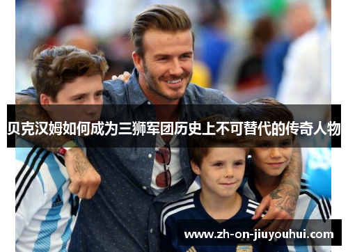 贝克汉姆如何成为三狮军团历史上不可替代的传奇人物
