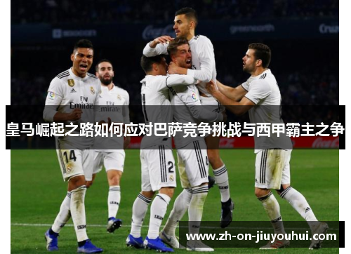 皇马崛起之路如何应对巴萨竞争挑战与西甲霸主之争 皇马崛起之路如何应对巴萨竞争挑战与西甲霸主之争