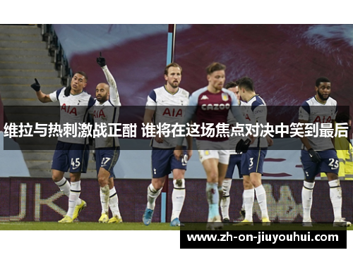 维拉与热刺激战正酣 谁将在这场焦点对决中笑到最后 维拉与热刺激战正酣 谁将在这场焦点对决中笑到最后